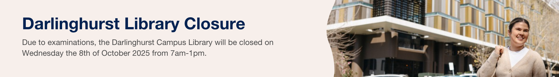 Due to examinations, the Darlinghurst Campus Library will be closed on Wednesday the 8th of October 2025 from 7am-1pm.